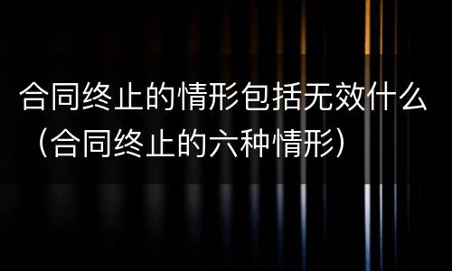 合同终止的情形包括无效什么（合同终止的六种情形）