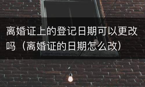 离婚证上的登记日期可以更改吗（离婚证的日期怎么改）
