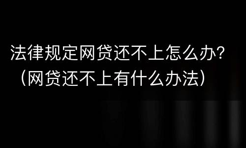 法律规定网贷还不上怎么办？（网贷还不上有什么办法）