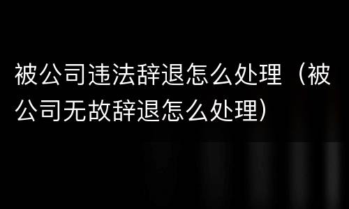 被公司违法辞退怎么处理（被公司无故辞退怎么处理）