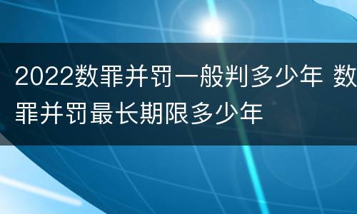 2022数罪并罚一般判多少年 数罪并罚最长期限多少年