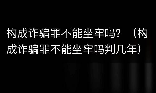 构成诈骗罪不能坐牢吗？（构成诈骗罪不能坐牢吗判几年）