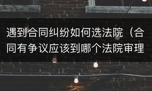 遇到合同纠纷如何选法院（合同有争议应该到哪个法院审理）