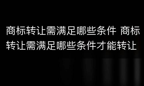 商标转让需满足哪些条件 商标转让需满足哪些条件才能转让