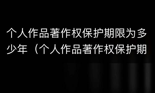 个人作品著作权保护期限为多少年（个人作品著作权保护期限为多少年以上）