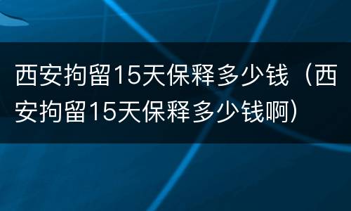 西安拘留15天保释多少钱（西安拘留15天保释多少钱啊）