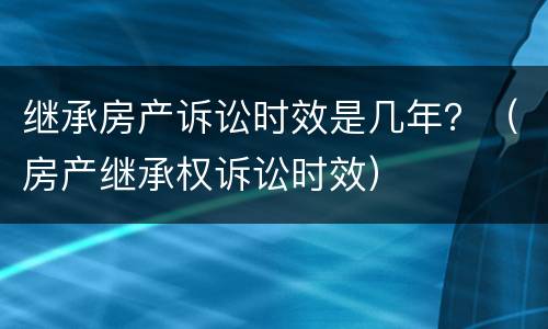 继承房产诉讼时效是几年？（房产继承权诉讼时效）