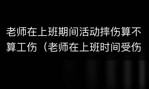 老师在上班期间活动摔伤算不算工伤（老师在上班时间受伤属于工伤吗）
