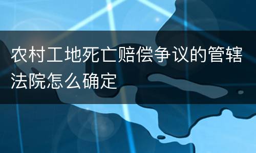 农村工地死亡赔偿争议的管辖法院怎么确定