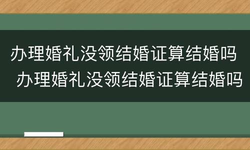 办理婚礼没领结婚证算结婚吗 办理婚礼没领结婚证算结婚吗知乎