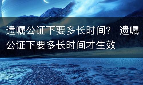 遗嘱公证下要多长时间？ 遗嘱公证下要多长时间才生效