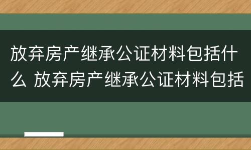 放弃房产继承公证材料包括什么 放弃房产继承公证材料包括什么内容