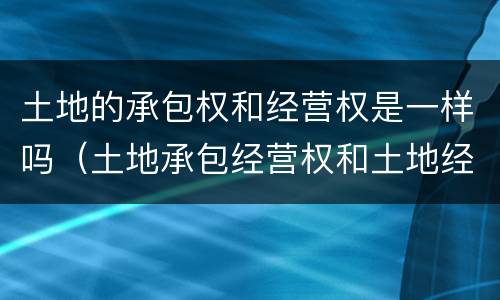 土地的承包权和经营权是一样吗（土地承包经营权和土地经营权一样吗）
