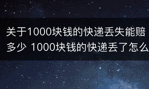关于1000块钱的快递丢失能赔多少 1000块钱的快递丢了怎么赔