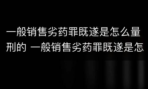 一般销售劣药罪既遂是怎么量刑的 一般销售劣药罪既遂是怎么量刑的呢
