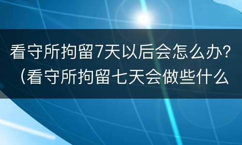 看守所拘留7天以后会怎么办？（看守所拘留七天会做些什么）