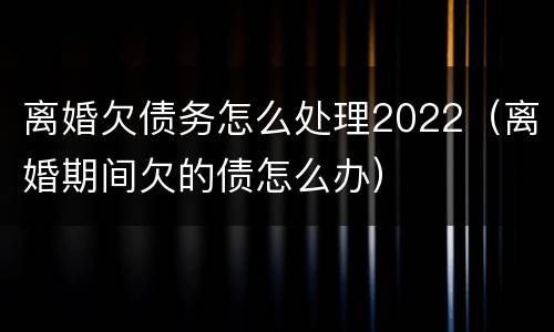 离婚欠债务怎么处理2022（离婚期间欠的债怎么办）