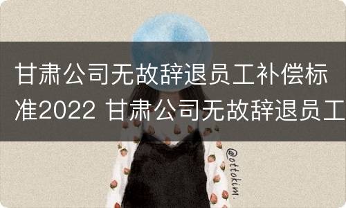 甘肃公司无故辞退员工补偿标准2022 甘肃公司无故辞退员工补偿标准2022规定