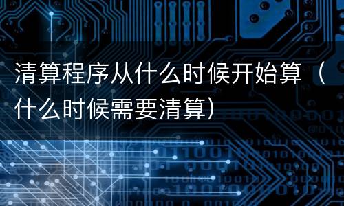 清算程序从什么时候开始算（什么时候需要清算）