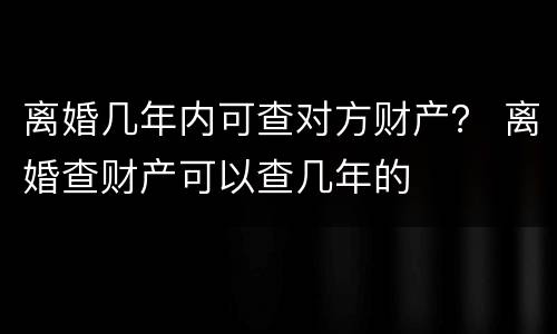 离婚几年内可查对方财产？ 离婚查财产可以查几年的