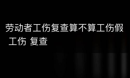 劳动者工伤复查算不算工伤假 工伤 复查