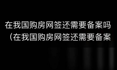在我国购房网签还需要备案吗（在我国购房网签还需要备案吗现在）