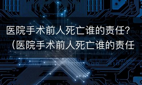 医院手术前人死亡谁的责任？（医院手术前人死亡谁的责任最大）