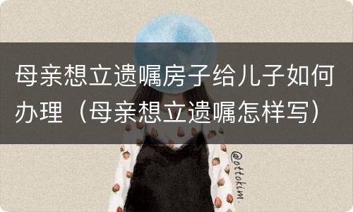 母亲想立遗嘱房子给儿子如何办理（母亲想立遗嘱怎样写）
