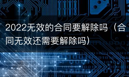 2022无效的合同要解除吗（合同无效还需要解除吗）