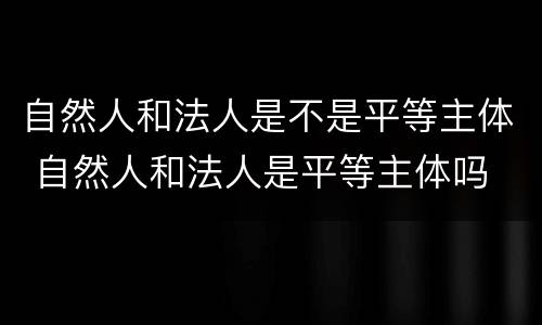 自然人和法人是不是平等主体 自然人和法人是平等主体吗