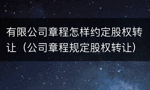 有限公司章程怎样约定股权转让（公司章程规定股权转让）