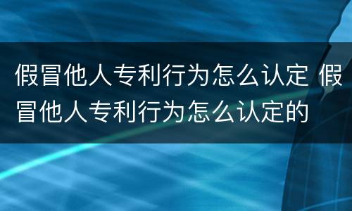 假冒他人专利行为怎么认定 假冒他人专利行为怎么认定的