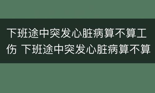 下班途中突发心脏病算不算工伤 下班途中突发心脏病算不算工伤范围