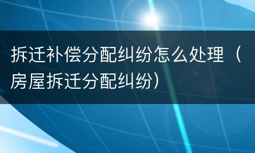 拆迁补偿分配纠纷怎么处理（房屋拆迁分配纠纷）
