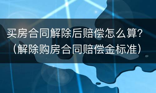 买房合同解除后赔偿怎么算？（解除购房合同赔偿金标准）