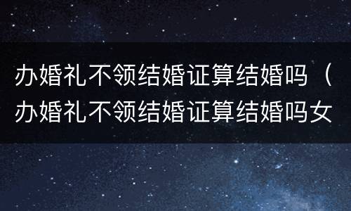办婚礼不领结婚证算结婚吗（办婚礼不领结婚证算结婚吗女方）