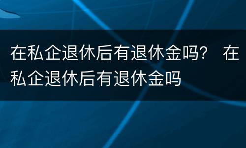 在私企退休后有退休金吗？ 在私企退休后有退休金吗