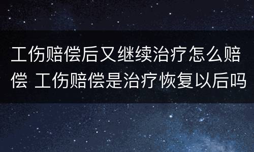 工伤赔偿后又继续治疗怎么赔偿 工伤赔偿是治疗恢复以后吗