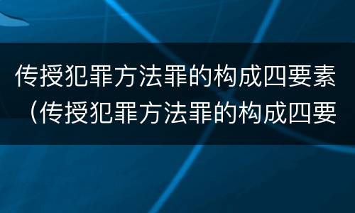 传授犯罪方法罪的构成四要素（传授犯罪方法罪的构成四要素包括）
