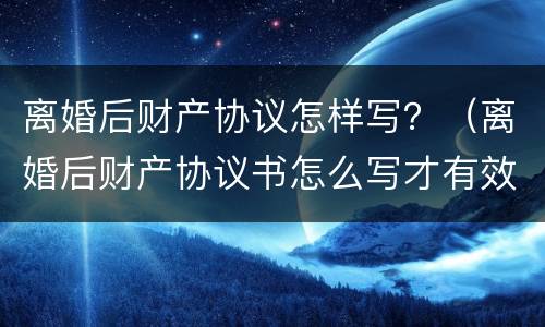离婚后财产协议怎样写？（离婚后财产协议书怎么写才有效）