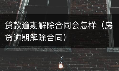 贷款逾期解除合同会怎样（房贷逾期解除合同）
