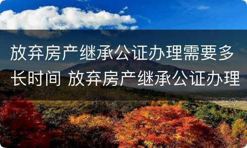 放弃房产继承公证办理需要多长时间 放弃房产继承公证办理需要多长时间完成