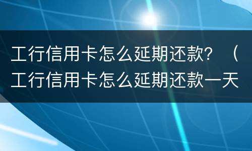 工行信用卡怎么延期还款？（工行信用卡怎么延期还款一天）