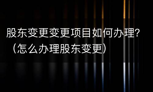 股东变更变更项目如何办理？（怎么办理股东变更）