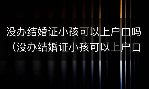 没办结婚证小孩可以上户口吗（没办结婚证小孩可以上户口吗?）