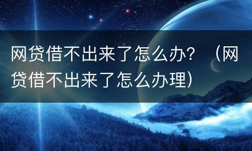 网贷借不出来了怎么办？（网贷借不出来了怎么办理）