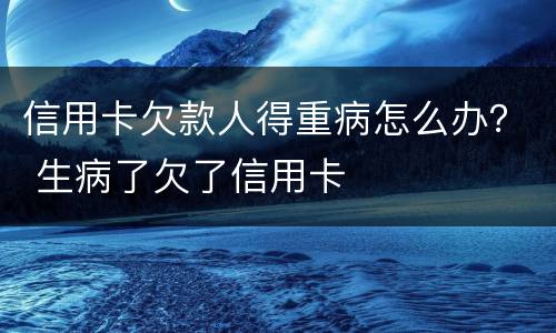 信用卡欠款人得重病怎么办？ 生病了欠了信用卡
