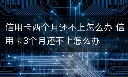 信用卡两个月还不上怎么办 信用卡3个月还不上怎么办