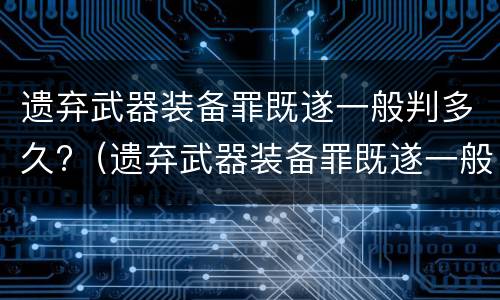 遗弃武器装备罪既遂一般判多久?（遗弃武器装备罪既遂一般判多久呢）