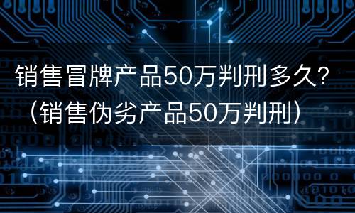 销售冒牌产品50万判刑多久？（销售伪劣产品50万判刑）